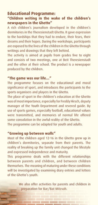 Educational Programme:
“Children writing in the wake of the children’s
newspapers in the Ghetto”
A rich children’s journalism developed in the children’s
dormitories in the Theresienstadt Ghetto. It gave expression
to the hardships that they had to endure, their fears, their
dreams and their hopes. During the workshops, participants
are exposed to the lives of the children in the Ghetto through
writings and drawings that they left behind.
The activity is aimed at pupils from grades five to eight
and consists of two meetings, one at Beit Theresienstadt
and the other at their school. The product is a newspaper
produced by the children.

“The game was our life…”
The programme focuses on the educational and moral
significance of sport, and introduces the participants to the
sports organisers and players in the Ghetto.
The place of sport in the children’s education at the Ghetto
was of most importance, especially for Freddy Hirsch, deputy
manager of the Youth Department and revered guide. By
use of sports games, especially football, educational values
were transmitted, and memories of normal life offered
some consolation in the awful reality of the Ghetto.
The programme can be adapted for youth and adults.

“Growing up between walls”
Most of the children aged 12-16 in the Ghetto grew up in
children’s dormitories, separate from their parents. The
reality of breaking up the family unit changed the lifestyle
and expressed independence and maturity.
This programme deals with the different relationships
between parents and children, and between children
themselves. The meaning of maturing under these conditions
will be investigated by examining diary entries and letters
of the Ghetto’s youth.

        We also offer activities for parents and children in
         preparation for Bar/Bat Mitzvah.
 
