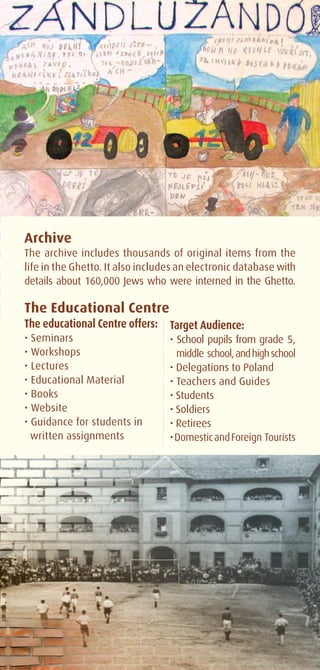 Archive
The archive includes thousands of original items from the
life in the Ghetto. It also includes an electronic database with
details about 160,000 Jews who were interned in the Ghetto.

The Educational Centre
The educational Centre offers:    Target Audience:
• Seminars                        • School pupils from grade 5,
• Workshops                       	 middle school, and high school
• Lectures                        • Delegations to Poland
• Educational Material            • Teachers and Guides
• Books                           • Students
• Website                         • Soldiers
• Guidance for students in        • Retirees
  written assignments             • Domestic and Foreign Tourists
 