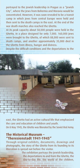 portrayed to the Jewish leadership in Prague as a “Jewish
City”, where the Jews from Bohemia and Moravia would be
concentrated. However, it was soon revealed to be a transit
camp in which Jews from central Europe were held and
then sent to the death camps in the east. At the end of the
war death marches also reached the Ghetto.
At its peak capacity about 58,000 people were held in the
Ghetto, in a place designed for only 7,000. 160,000 Jews
were brought to the Ghetto, of which 88,000 were sent to
death camps, and another approximately 35,000 died in
the Ghetto from illness, hunger and distress.
Despite the difficult conditions and the deportations to the




east, the Ghetto had an active cultural life that emphasized
the care and education of children and youth.
On 8 May 1945, the Ghetto was liberated by the Soviet Red Army.

The Historical Museum –
“Theresienstadt 1941-1945”
Through original exhibits, documents, drawings and
photographs, the story of the Ghetto from its founding to its
liberation is spread out before the visitor.
               The exhibition portrays the Jewish leadership,
                the deportations to and from the Ghetto, the
                day-to-day life, the world of the children,
 