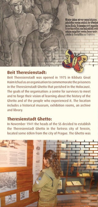 Beit Theresienstadt:
Beit Theresienstadt was opened in 1975 in Kibbutz Givat
Haim Ichud as an organisation to commemorate the prisoners
in the Theresienstadt Ghetto that perished in the Holocaust.
The goals of the organisation: a centre for survivors to meet
and to forge their vision of learning about the history of the
Ghetto and of the people who experienced it. The location
includes a historical museum, exhibition rooms, an archive
and library.

Theresienstadt Ghetto:
In November 1941 the heads of the SS decided to establish
the Theresienstadt Ghetto in the fortress city of Terezin,
located some 60km from the city of Prague. The Ghetto was
 