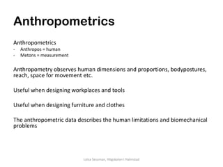 Anthropometrics
Anthropometrics
-   Anthropos = human
-   Metons = measurement

Anthropometry observes human dimensions and proportions, bodypostures,
reach, space for movement etc.

Useful when designing workplaces and tools

Useful when designing furniture and clothes

The anthropometric data describes the human limitations and biomechanical
problems




                           Loisa Sessman, Högskolan i Halmstad
 