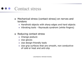 Contact stress
   Mechanical stress (contact stress) on nerves and
    tendons
       Handhold objects with sharp edges and hard objects
       Vibrating tools - Raynauds syndrom (white fingers)


   Reducing contact stress
       Change posture
       Use gloves
       Use design-friendly tools
       Use grip surfaces that are smooth, non conductive
        of cold or heat and anti-slip



                   Loisa Sessman, Halmstad University
 