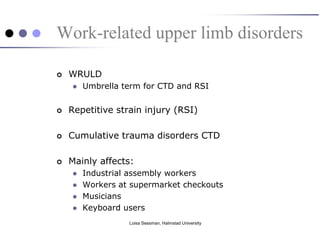 Work-related upper limb disorders

   WRULD
       Umbrella term for CTD and RSI


   Repetitive strain injury (RSI)

   Cumulative trauma disorders CTD

   Mainly affects:
       Industrial assembly workers
       Workers at supermarket checkouts
       Musicians
       Keyboard users
                  Loisa Sessman, Halmstad University
 