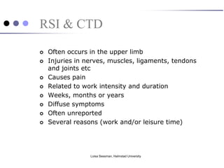 RSI & CTD
   Often occurs in the upper limb
   Injuries in nerves, muscles, ligaments, tendons
    and joints etc
   Causes pain
   Related to work intensity and duration
   Weeks, months or years
   Diffuse symptoms
   Often unreported
   Several reasons (work and/or leisure time)




                 Loisa Sessman, Halmstad University
 