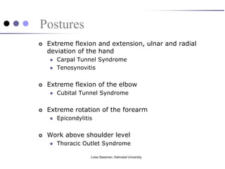 Postures
   Extreme flexion and extension, ulnar and radial
    deviation of the hand
       Carpal Tunnel Syndrome
       Tenosynovitis


   Extreme flexion of the elbow
       Cubital Tunnel Syndrome


   Extreme rotation of the forearm
       Epicondylitis


   Work above shoulder level
       Thoracic Outlet Syndrome

                    Loisa Sessman, Halmstad University
 