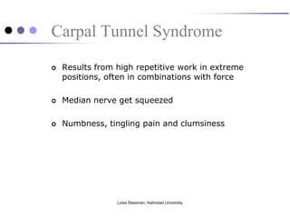 Carpal Tunnel Syndrome
   Results from high repetitive work in extreme
    positions, often in combinations with force

   Median nerve get squeezed

   Numbness, tingling pain and clumsiness




                 Loisa Sessman, Halmstad University
 