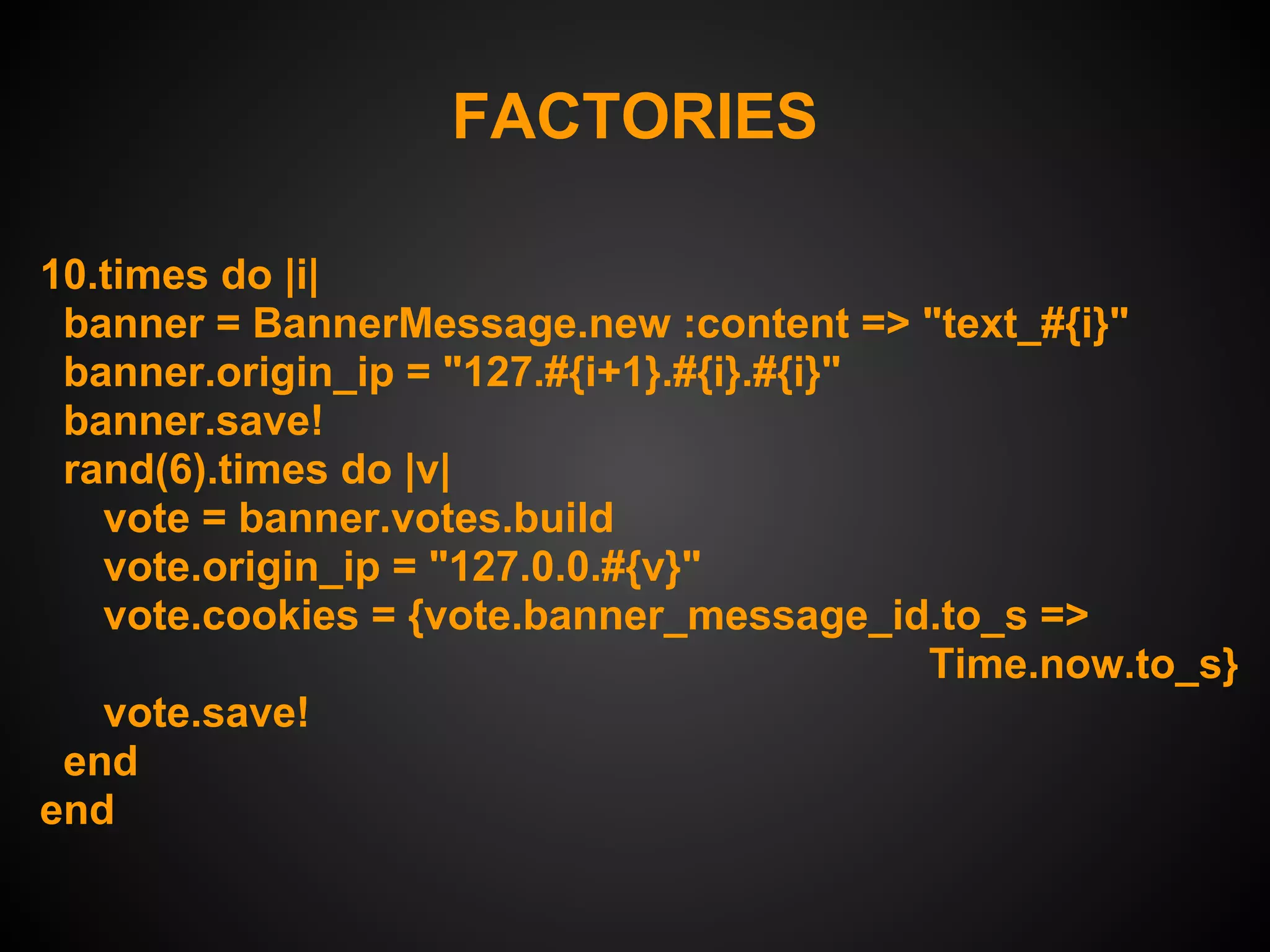 FACTORIES

10.times do |i|
 banner = BannerMessage.new :content => "text_#{i}"
 banner.origin_ip = "127.#{i+1}.#{i}.#{i}"
 banner.save!
 rand(6).times do |v|
   vote = banner.votes.build
   vote.origin_ip = "127.0.0.#{v}"
   vote.cookies = {vote.banner_message_id.to_s =>
                                           Time.now.to_s}
   vote.save!
 end
end
 