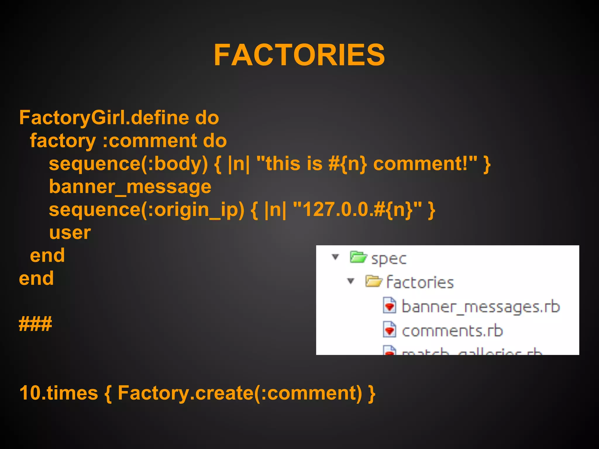 FACTORIES
FactoryGirl.define do
 factory :comment do
   sequence(:body) { |n| "this is #{n} comment!" }
   banner_message
   sequence(:origin_ip) { |n| "127.0.0.#{n}" }
   user
 end
end

###


10.times { Factory.create(:comment) }
 