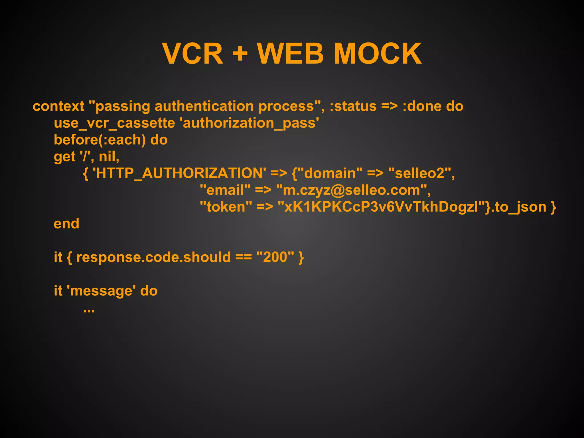 VCR + WEB MOCK
context "passing authentication process", :status => :done do
  use_vcr_cassette 'authorization_pass'
  before(:each) do
  get '/', nil,
       { 'HTTP_AUTHORIZATION' => {"domain" => "selleo2",
                       "email" => "m.czyz@selleo.com",
                       "token" => "xK1KPKCcP3v6VvTkhDogzI"}.to_json }
  end

  it { response.code.should == "200" }

  it 'message' do
       ...
 