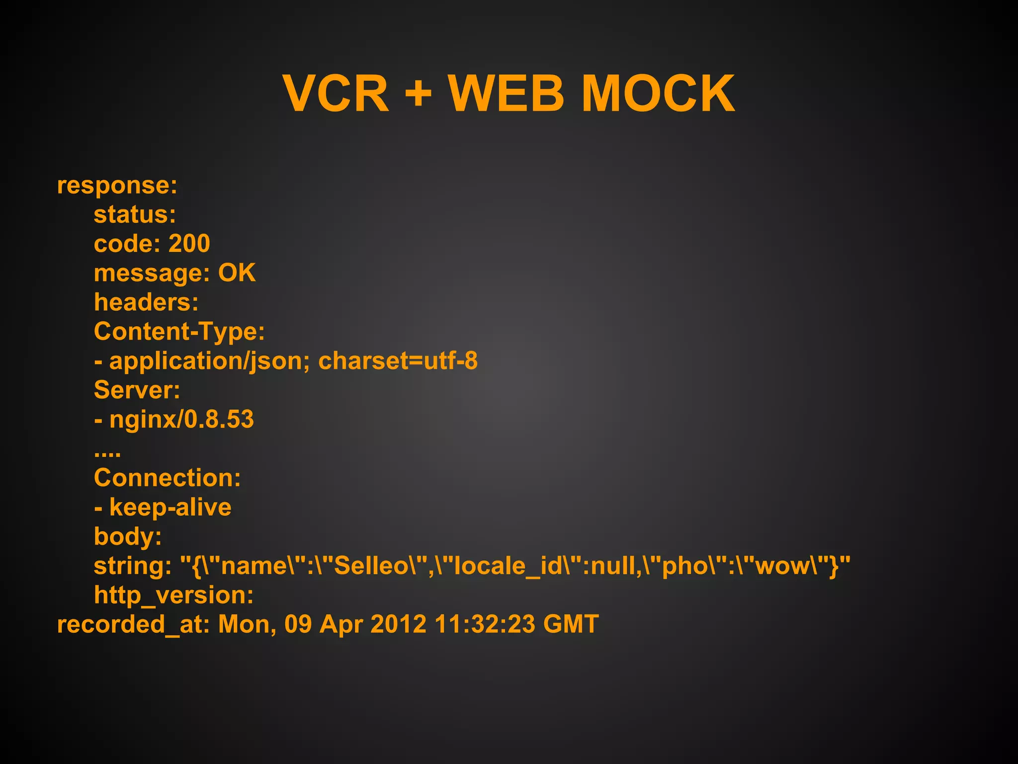 VCR + WEB MOCK
response:
   status:
   code: 200
   message: OK
   headers:
   Content-Type:
   - application/json; charset=utf-8
   Server:
   - nginx/0.8.53
   ....
   Connection:
   - keep-alive
   body:
   string: "{"name":"Selleo","locale_id":null,"pho":"wow"}"
   http_version:
recorded_at: Mon, 09 Apr 2012 11:32:23 GMT
 