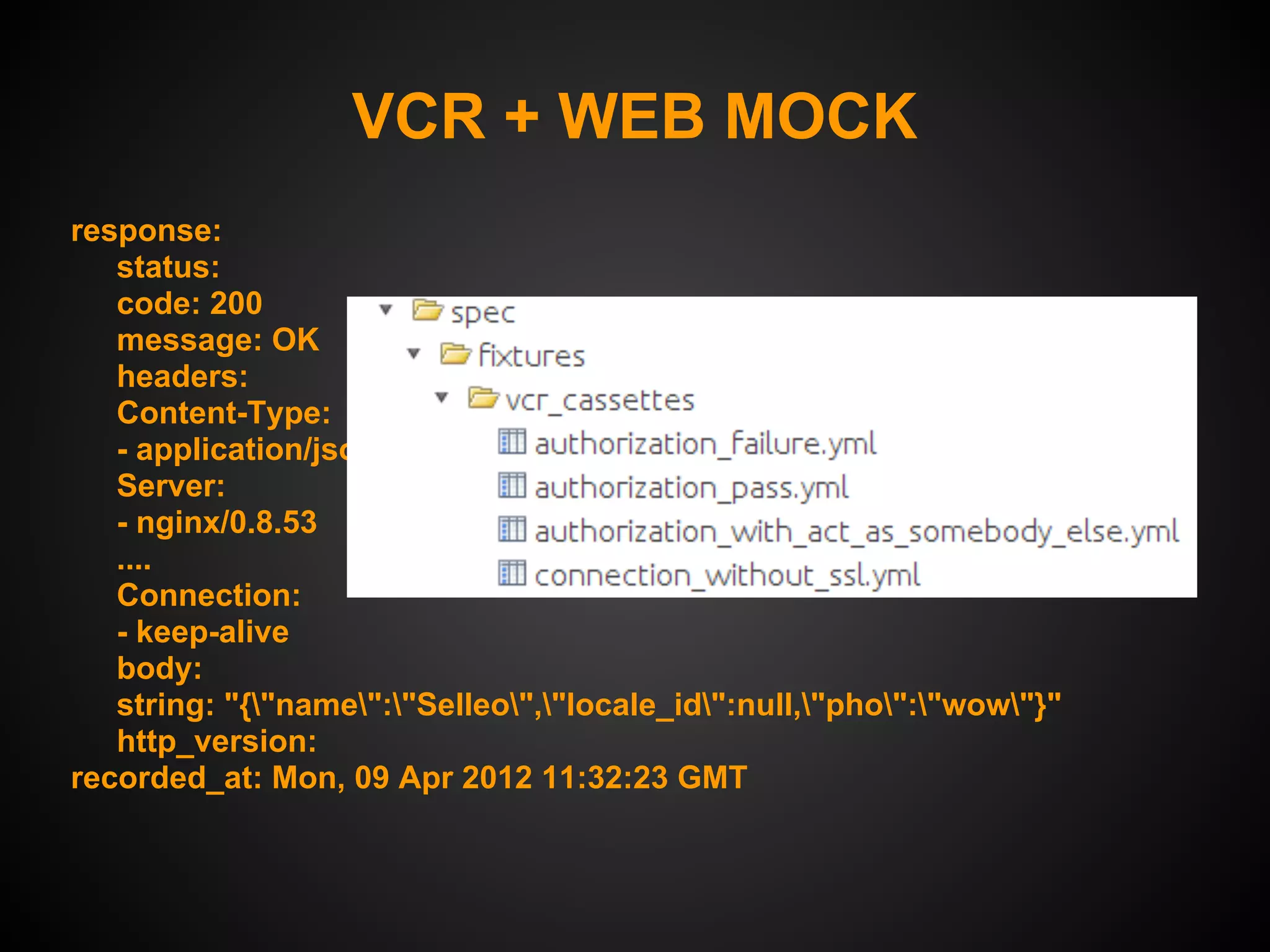VCR + WEB MOCK
response:
   status:
   code: 200
   message: OK
   headers:
   Content-Type:
   - application/json; charset=utf-8
   Server:
   - nginx/0.8.53
   ....
   Connection:
   - keep-alive
   body:
   string: "{"name":"Selleo","locale_id":null,"pho":"wow"}"
   http_version:
recorded_at: Mon, 09 Apr 2012 11:32:23 GMT
 