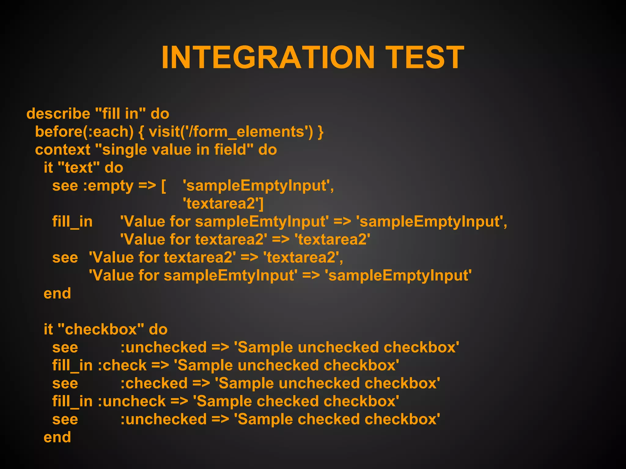 INTEGRATION TEST
describe "fill in" do
 before(:each) { visit('/form_elements') }
 context "single value in field" do
  it "text" do
    see :empty => [ 'sampleEmptyInput',
                        'textarea2']
    fill_in    'Value for sampleEmtyInput' => 'sampleEmptyInput',
               'Value for textarea2' => 'textarea2'
    see 'Value for textarea2' => 'textarea2',
           'Value for sampleEmtyInput' => 'sampleEmptyInput'
  end

  it "checkbox" do
    see        :unchecked => 'Sample unchecked checkbox'
    fill_in :check => 'Sample unchecked checkbox'
    see        :checked => 'Sample unchecked checkbox'
    fill_in :uncheck => 'Sample checked checkbox'
    see        :unchecked => 'Sample checked checkbox'
  end
 