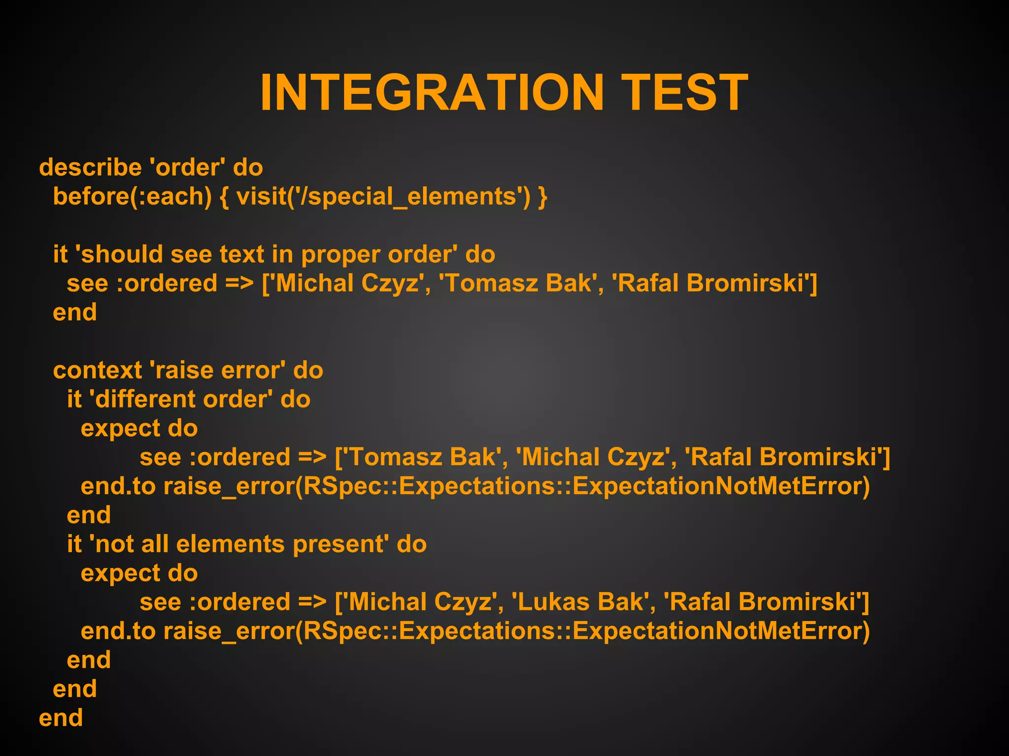 INTEGRATION TEST
describe 'order' do
 before(:each) { visit('/special_elements') }

 it 'should see text in proper order' do
   see :ordered => ['Michal Czyz', 'Tomasz Bak', 'Rafal Bromirski']
 end

 context 'raise error' do
  it 'different order' do
    expect do
          see :ordered => ['Tomasz Bak', 'Michal Czyz', 'Rafal Bromirski']
    end.to raise_error(RSpec::Expectations::ExpectationNotMetError)
  end
  it 'not all elements present' do
    expect do
          see :ordered => ['Michal Czyz', 'Lukas Bak', 'Rafal Bromirski']
    end.to raise_error(RSpec::Expectations::ExpectationNotMetError)
  end
 end
end
 
