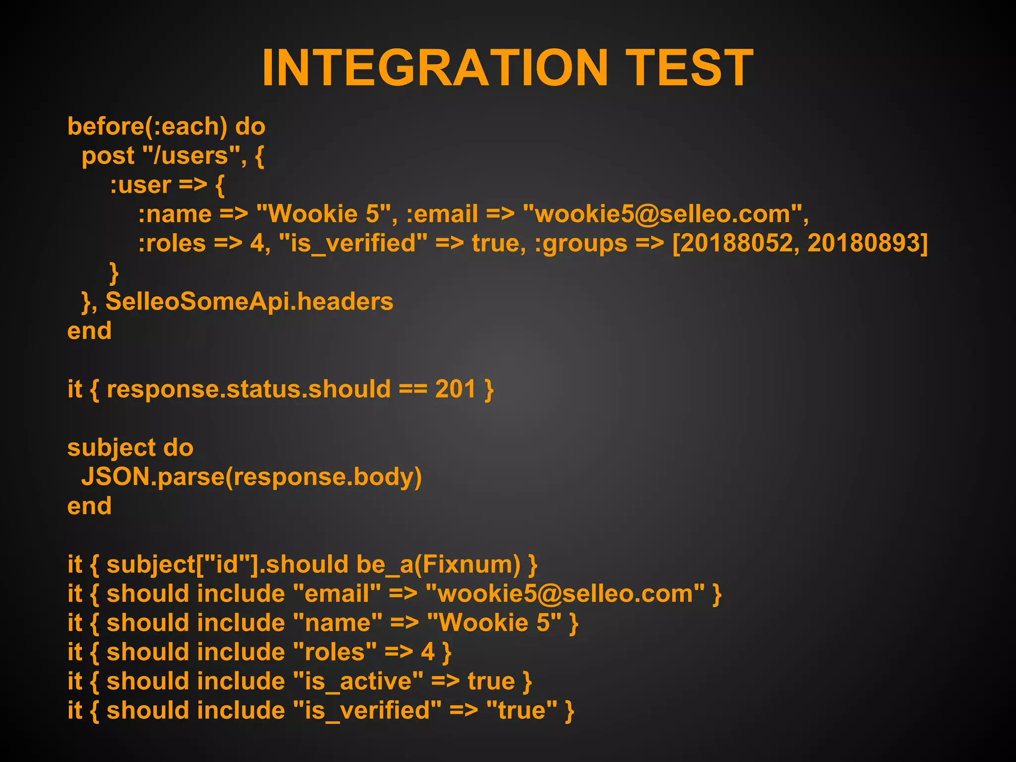 INTEGRATION TEST
before(:each) do
 post "/users", {
    :user => {
      :name => "Wookie 5", :email => "wookie5@selleo.com",
      :roles => 4, "is_verified" => true, :groups => [20188052, 20180893]
    }
 }, SelleoSomeApi.headers
end

it { response.status.should == 201 }

subject do
 JSON.parse(response.body)
end

it { subject["id"].should be_a(Fixnum) }
it { should include "email" => "wookie5@selleo.com" }
it { should include "name" => "Wookie 5" }
it { should include "roles" => 4 }
it { should include "is_active" => true }
it { should include "is_verified" => "true" }
 