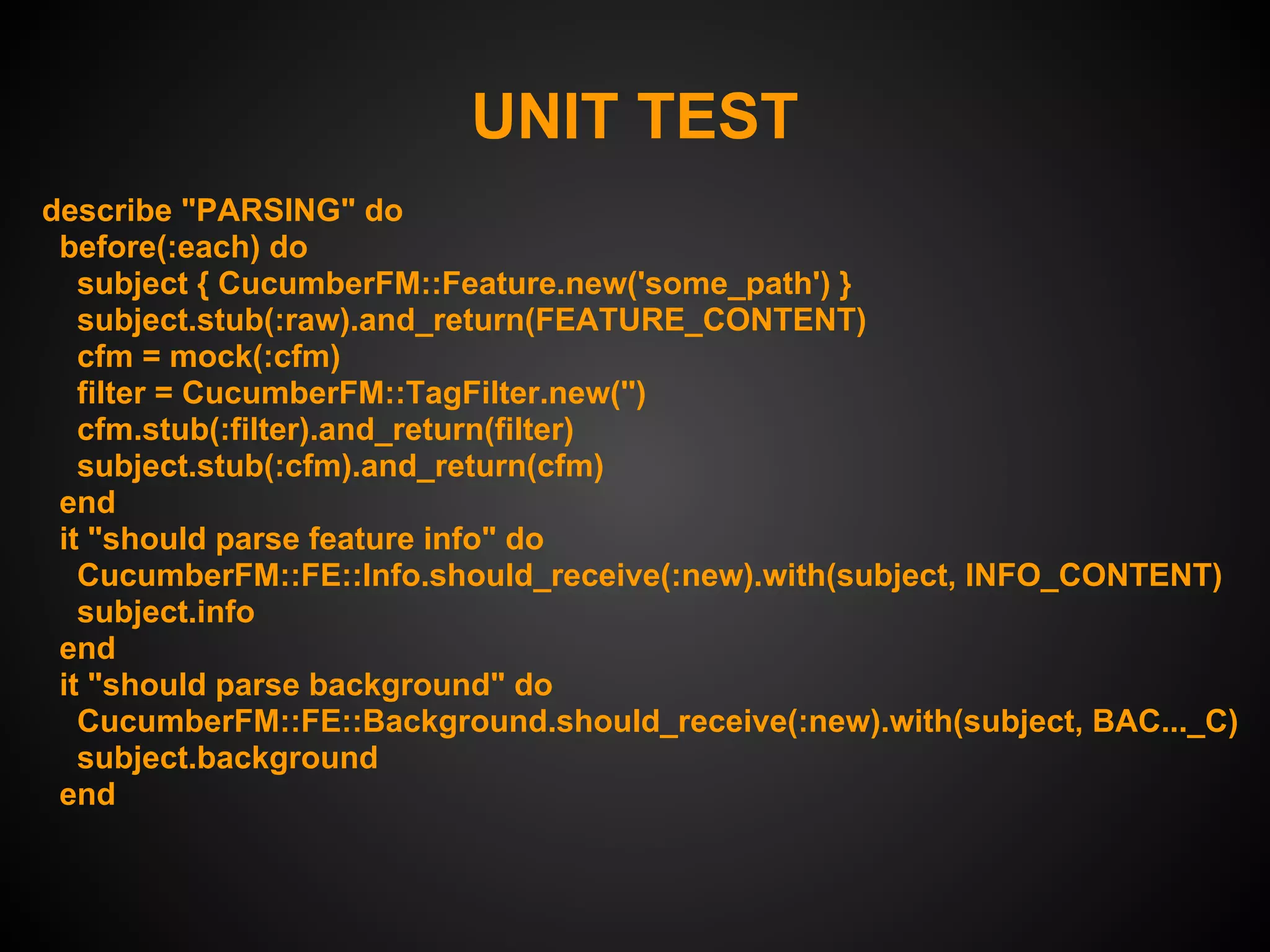 UNIT TEST
describe "PARSING" do
 before(:each) do
   subject { CucumberFM::Feature.new('some_path') }
   subject.stub(:raw).and_return(FEATURE_CONTENT)
   cfm = mock(:cfm)
   filter = CucumberFM::TagFilter.new('')
   cfm.stub(:filter).and_return(filter)
   subject.stub(:cfm).and_return(cfm)
 end
 it "should parse feature info" do
   CucumberFM::FE::Info.should_receive(:new).with(subject, INFO_CONTENT)
   subject.info
 end
 it "should parse background" do
   CucumberFM::FE::Background.should_receive(:new).with(subject, BAC..._C)
   subject.background
 end
 