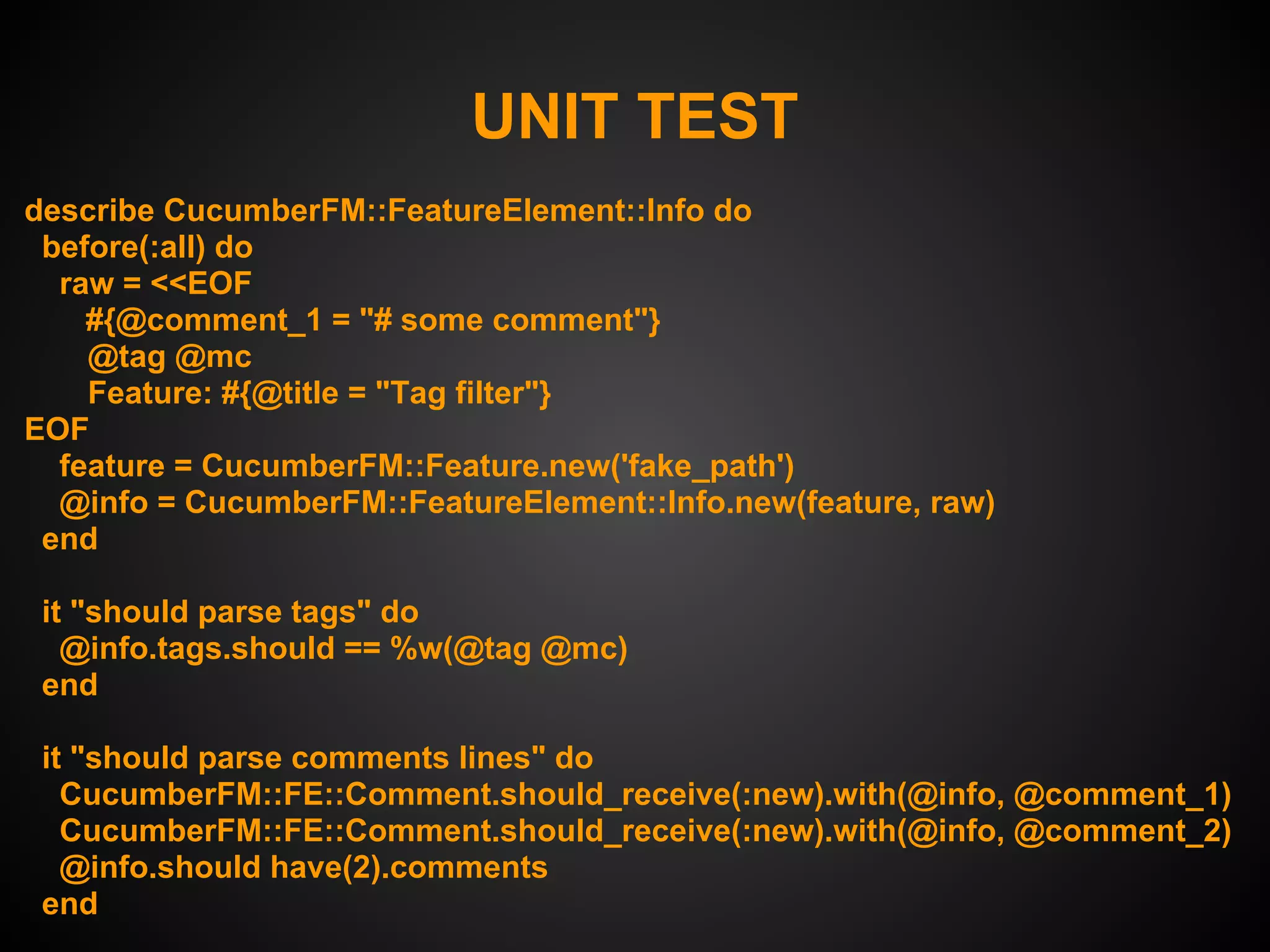 UNIT TEST
describe CucumberFM::FeatureElement::Info do
 before(:all) do
  raw = <<EOF
    #{@comment_1 = "# some comment"}
    @tag @mc
    Feature: #{@title = "Tag filter"}
EOF
  feature = CucumberFM::Feature.new('fake_path')
  @info = CucumberFM::FeatureElement::Info.new(feature, raw)
 end

 it "should parse tags" do
   @info.tags.should == %w(@tag @mc)
 end

 it "should parse comments lines" do
   CucumberFM::FE::Comment.should_receive(:new).with(@info, @comment_1)
   CucumberFM::FE::Comment.should_receive(:new).with(@info, @comment_2)
   @info.should have(2).comments
 end
 
