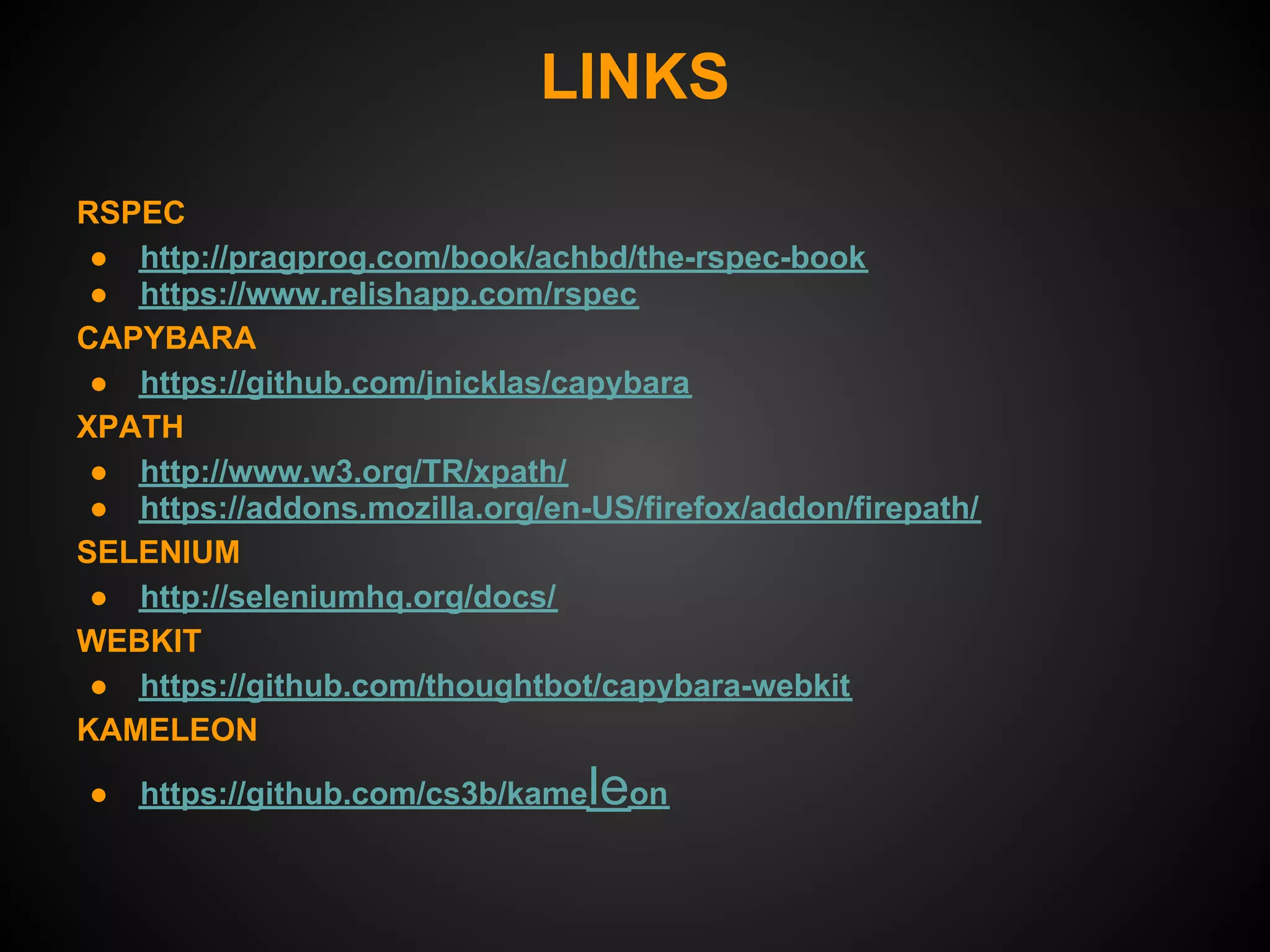 LINKS
RSPEC
 ● http://pragprog.com/book/achbd/the-rspec-book
 ● https://www.relishapp.com/rspec
CAPYBARA
 ● https://github.com/jnicklas/capybara
XPATH
 ● http://www.w3.org/TR/xpath/
 ● https://addons.mozilla.org/en-US/firefox/addon/firepath/
SELENIUM
 ● http://seleniumhq.org/docs/
WEBKIT
 ● https://github.com/thoughtbot/capybara-webkit
KAMELEON

●   https://github.com/cs3b/kame   leon
 