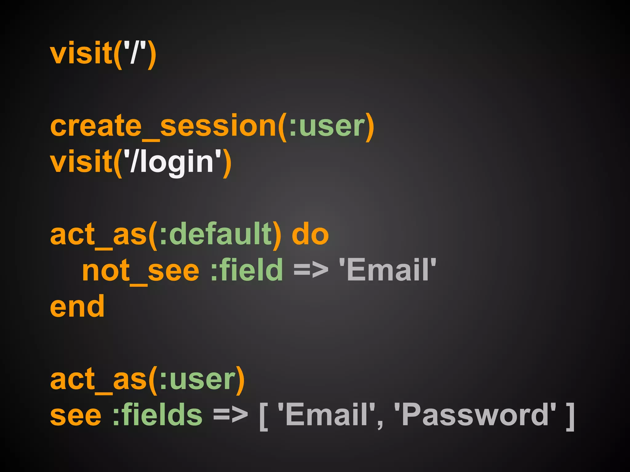 visit('/')

create_session(:user)
visit('/login')

act_as(:default) do
  not_see :field => 'Email'
end

act_as(:user)
see :fields => [ 'Email', 'Password' ]
 
