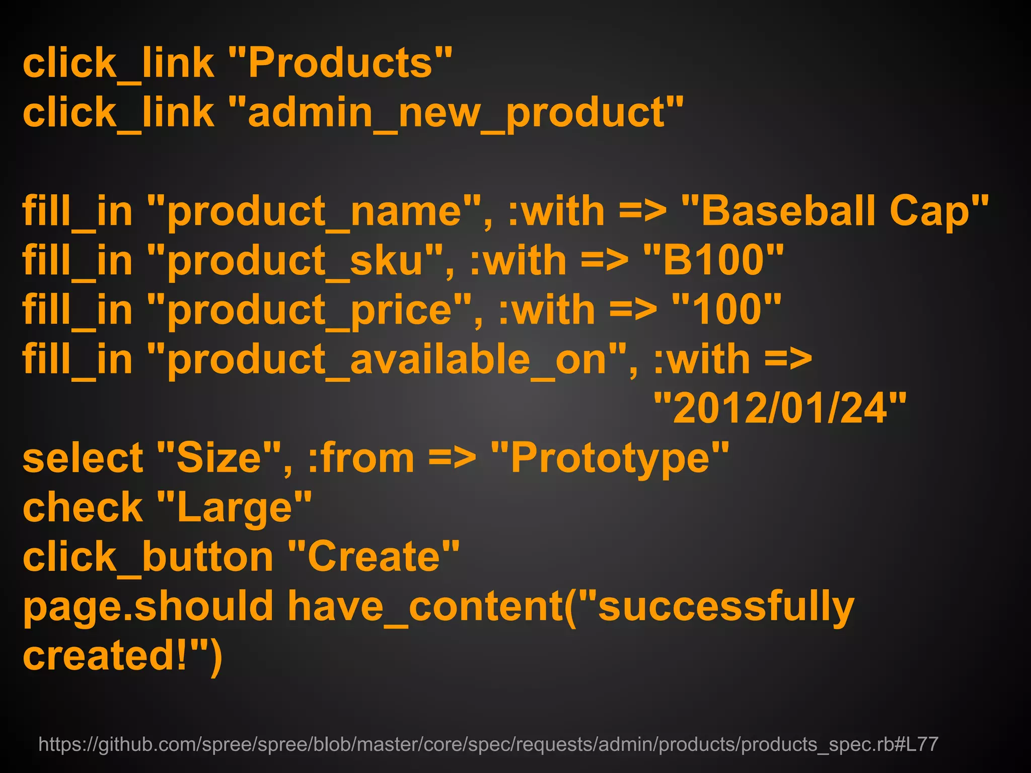 click_link "Products"
click_link "admin_new_product"

fill_in "product_name", :with => "Baseball Cap"
fill_in "product_sku", :with => "B100"
fill_in "product_price", :with => "100"
fill_in "product_available_on", :with =>
                                 "2012/01/24"
select "Size", :from => "Prototype"
check "Large"
click_button "Create"
page.should have_content("successfully
created!")
https://github.com/spree/spree/blob/master/core/spec/requests/admin/products/products_spec.rb#L77
 