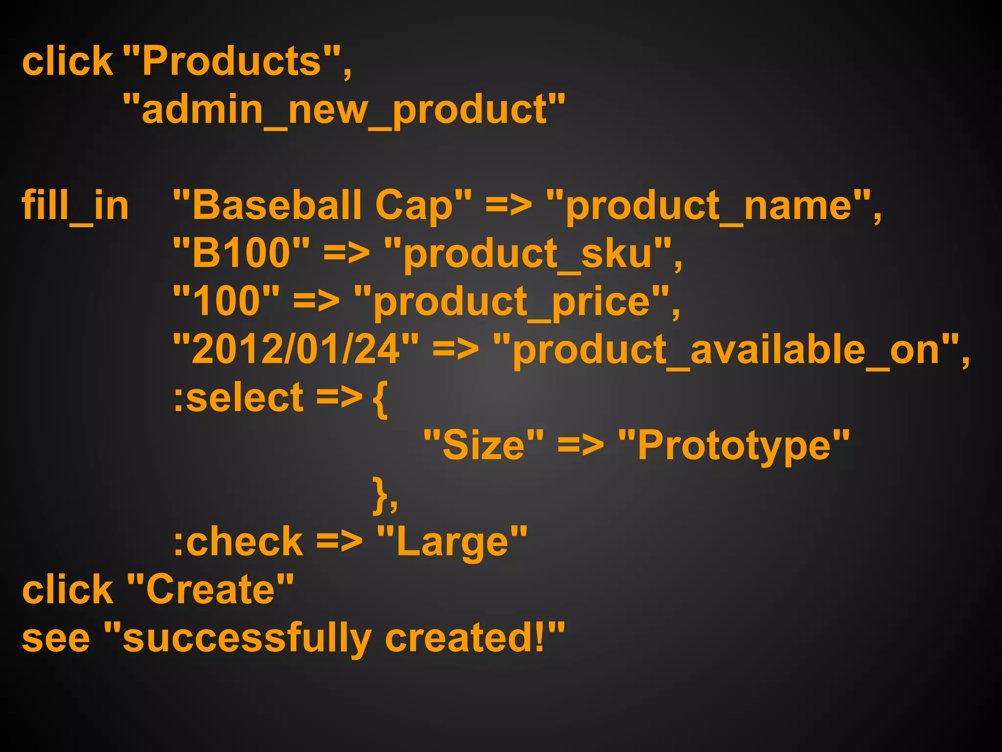 click "Products",
      "admin_new_product"

fill_in "Baseball Cap" => "product_name",
        "B100" => "product_sku",
        "100" => "product_price",
        "2012/01/24" => "product_available_on",
        :select => {
                      "Size" => "Prototype"
                   },
        :check => "Large"
click "Create"
see "successfully created!"
 