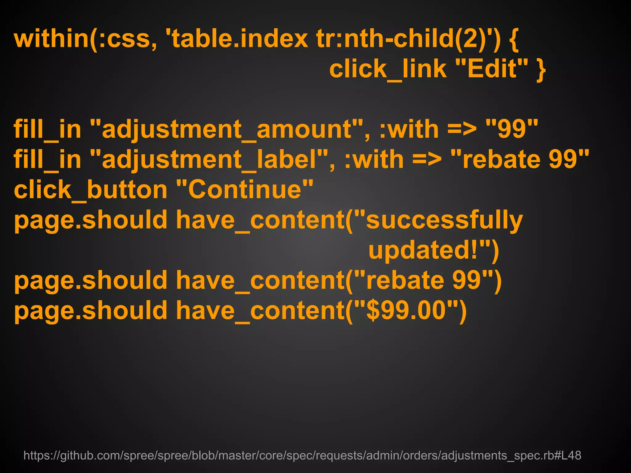 within(:css, 'table.index tr:nth-child(2)') {
                           click_link "Edit" }

fill_in "adjustment_amount", :with => "99"
fill_in "adjustment_label", :with => "rebate 99"
click_button "Continue"
page.should have_content("successfully
                              updated!")
page.should have_content("rebate 99")
page.should have_content("$99.00")




https://github.com/spree/spree/blob/master/core/spec/requests/admin/orders/adjustments_spec.rb#L48
 