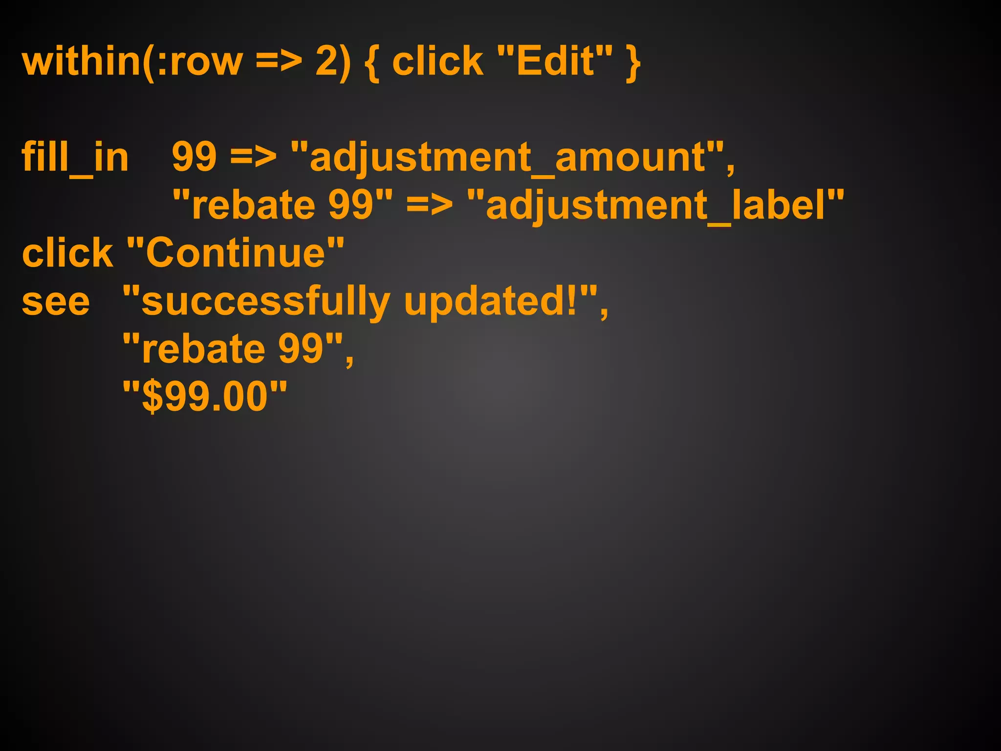 within(:row => 2) { click "Edit" }

fill_in 99 => "adjustment_amount",
          "rebate 99" => "adjustment_label"
click "Continue"
see "successfully updated!",
       "rebate 99",
       "$99.00"
 