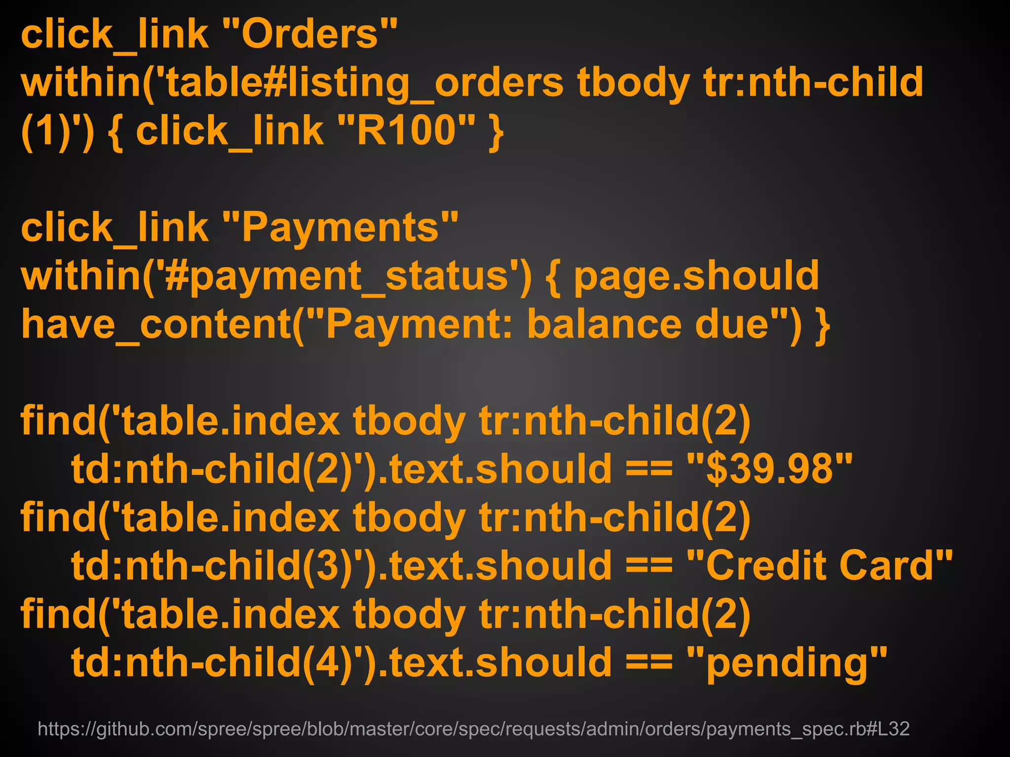 click_link "Orders"
within('table#listing_orders tbody tr:nth-child
(1)') { click_link "R100" }

click_link "Payments"
within('#payment_status') { page.should
have_content("Payment: balance due") }

find('table.index tbody tr:nth-child(2)
   td:nth-child(2)').text.should == "$39.98"
find('table.index tbody tr:nth-child(2)
   td:nth-child(3)').text.should == "Credit Card"
find('table.index tbody tr:nth-child(2)
   td:nth-child(4)').text.should == "pending"
https://github.com/spree/spree/blob/master/core/spec/requests/admin/orders/payments_spec.rb#L32
 