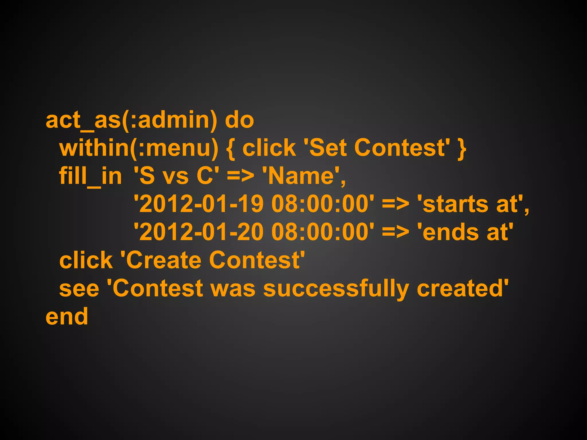 act_as(:admin) do
 within(:menu) { click 'Set Contest' }
 fill_in 'S vs C' => 'Name',
         '2012-01-19 08:00:00' => 'starts at',
         '2012-01-20 08:00:00' => 'ends at'
 click 'Create Contest'
 see 'Contest was successfully created'
end
 
