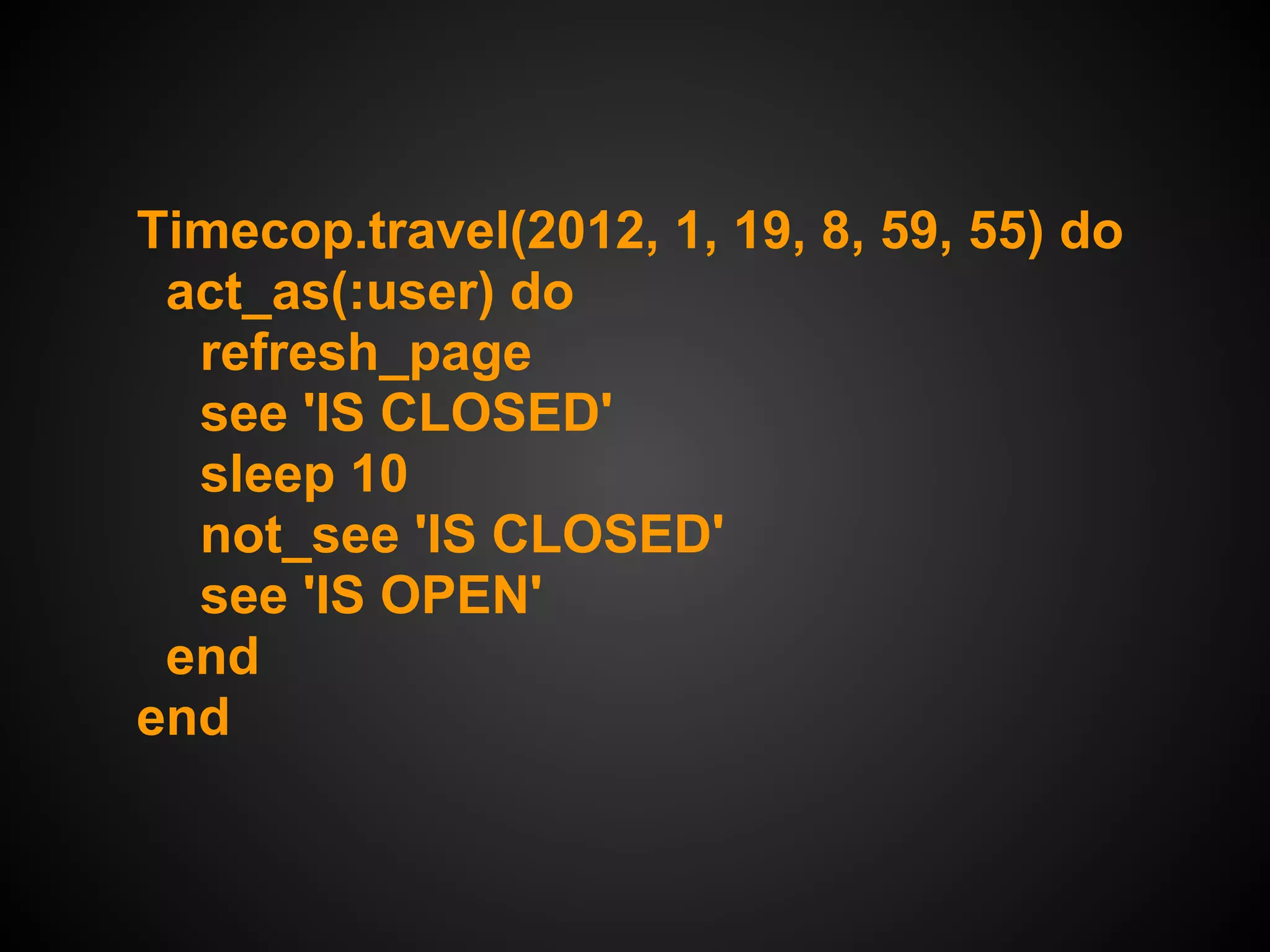 Timecop.travel(2012, 1, 19, 8, 59, 55) do
 act_as(:user) do
  refresh_page
  see 'IS CLOSED'
  sleep 10
  not_see 'IS CLOSED'
  see 'IS OPEN'
 end
end
 