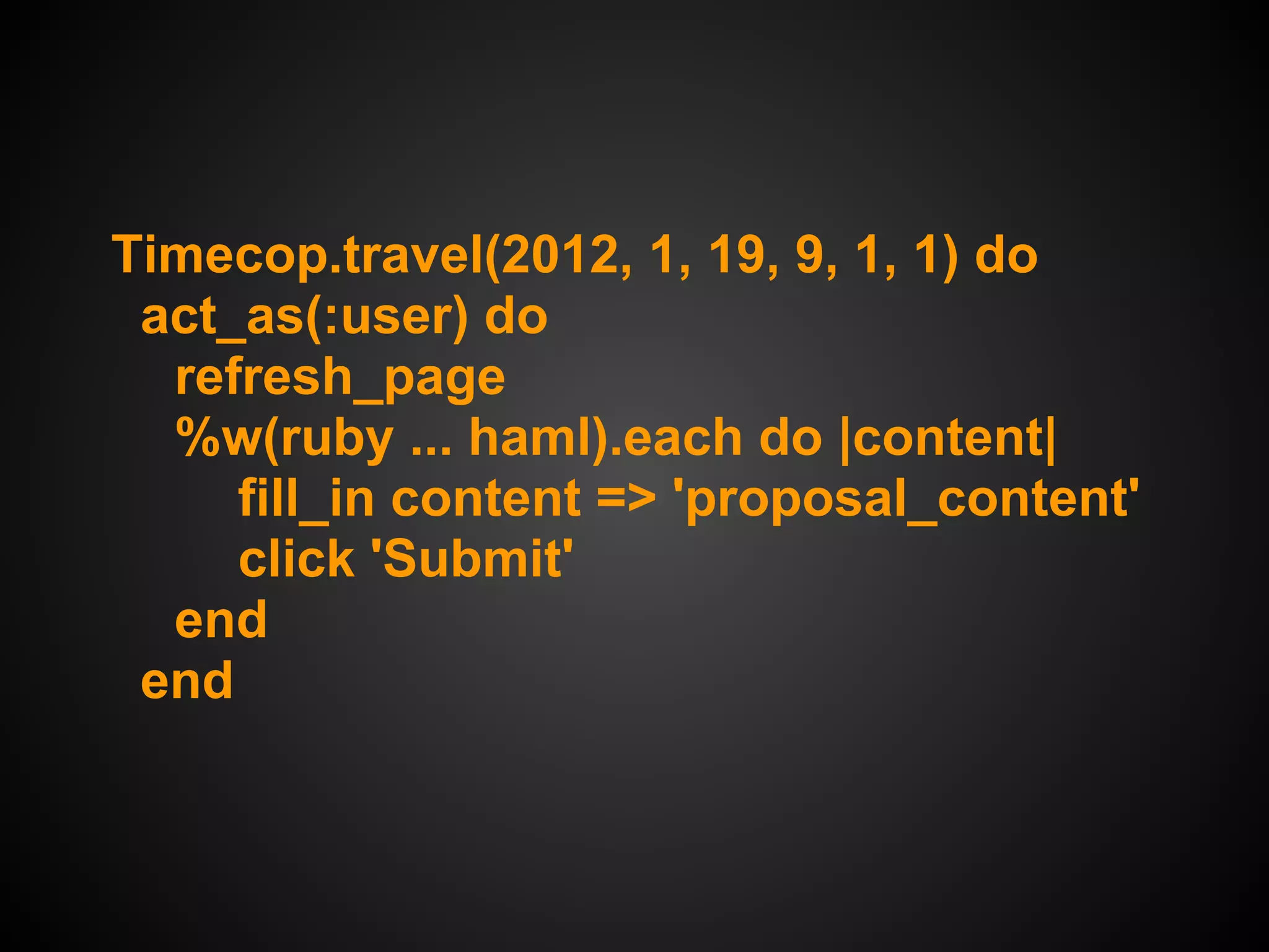 Timecop.travel(2012, 1, 19, 9, 1, 1) do
 act_as(:user) do
  refresh_page
  %w(ruby ... haml).each do |content|
     fill_in content => 'proposal_content'
     click 'Submit'
  end
 end
 