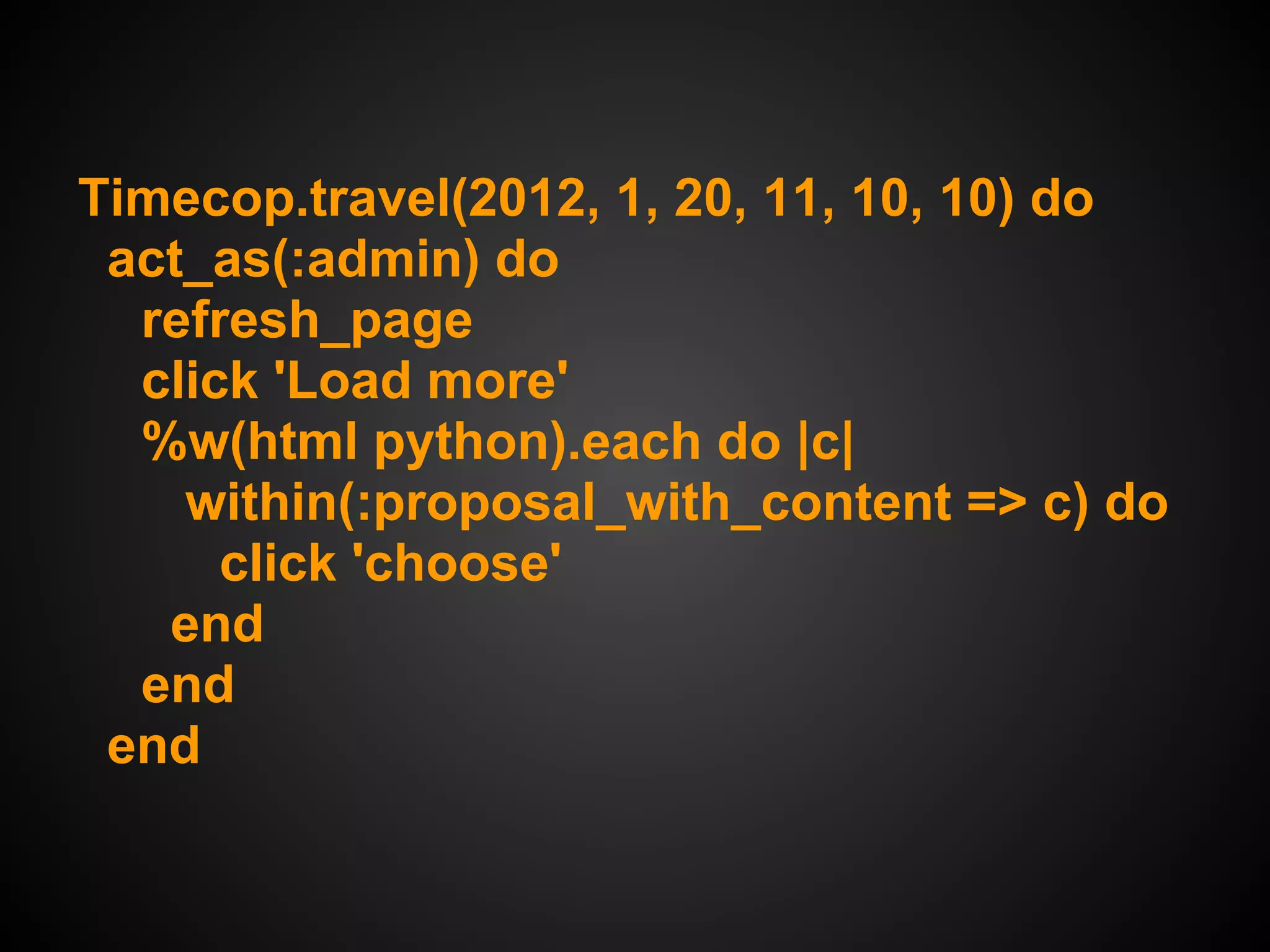 Timecop.travel(2012, 1, 20, 11, 10, 10) do
 act_as(:admin) do
  refresh_page
  click 'Load more'
  %w(html python).each do |c|
    within(:proposal_with_content => c) do
      click 'choose'
   end
  end
 end
 
