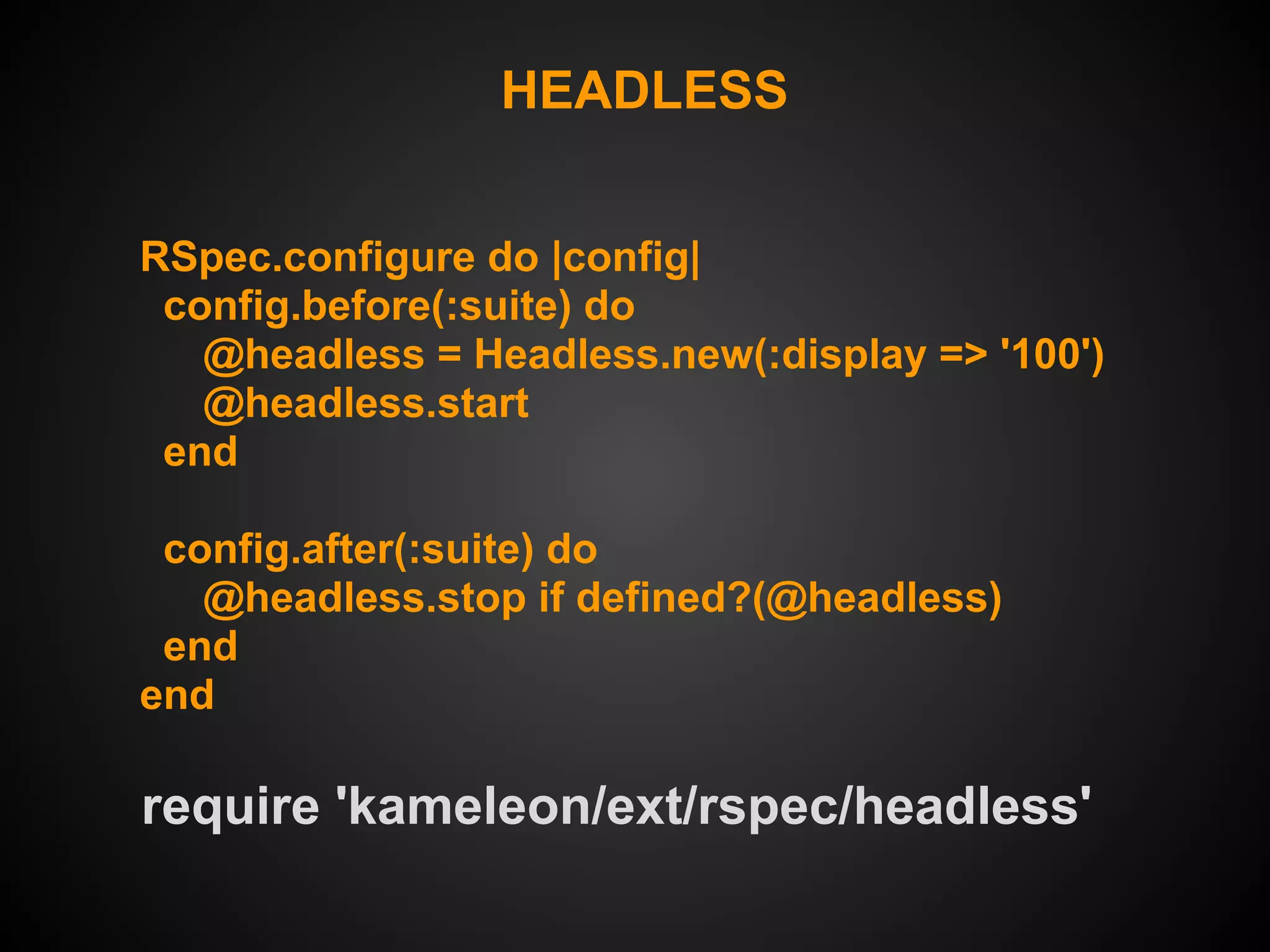 HEADLESS


RSpec.configure do |config|
 config.before(:suite) do
   @headless = Headless.new(:display => '100')
   @headless.start
 end

 config.after(:suite) do
   @headless.stop if defined?(@headless)
 end
end

require 'kameleon/ext/rspec/headless'
 