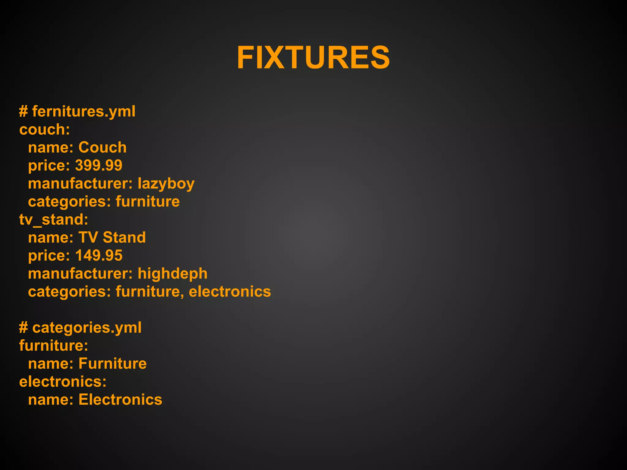 FIXTURES
# fernitures.yml
couch:
 name: Couch
 price: 399.99
 manufacturer: lazyboy
 categories: furniture
tv_stand:
 name: TV Stand
 price: 149.95
 manufacturer: highdeph
 categories: furniture, electronics

# categories.yml
furniture:
 name: Furniture
electronics:
 name: Electronics
 