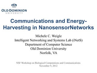 Communications and Energy-
Harvesting in NanosensorNetworks
                   Michele C. Weigle
    Intelligent Networking and Systems Lab (iNetS)
            Department of Computer Science
                Old Dominion University
                      Norfolk, VA

     NSF Workshop on Biological Computations and Communications
                         November 9, 2012
 