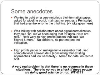 Some anecdotes
 Wanted to build on a very notorious bioinformatics paper;
  asked for pipeline script; main author sent us a Perl script
  that had a syntax error in the third line. (<- joke goes here)

 Was talking with collaborators about digital normalization,
  they said “oh, we’ve been doing that for ages. Here are
  refs.” Refs were to high profile papers that said “we
  filtered k-mers.” No software, no parameters, no
  validation.

 High profile paper on metagenome assembly that used
  computational spike-in data (concluding that existing
  approaches had low sensitivity). Asked for data; no record
  of it.

A very real problem is that there is no recourse in these
   situations. There is no way to check if these people
         are doing good science or not. WTH???
 