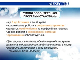 •  від  6 до 8 тижнів  в іншій країні •  волонтерська робота в  соціальних проектах •  розвиток  особистісних  та професійних навичок •  досвід роботи в  міжнародній команді •  проживання  забезпечується.   Ціна за участь в міжнародній програмі стажувань залежить від локального представництва, в якому проходить реєстрація, і виду стажувань  (соціальні 1200-2000 грн).  УМОВИ ВОЛОНТЕРСЬКОЇ ПРОГРАМИ СТАЖУВАНЬ 