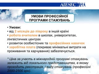 •  Умови: •  від  2 місяців до півроку  в іншій країні •  робота вчителем  в школах, університетах, лінгвістичних центрах •  розвиток особистісних та  професійних навичок •  заробітна плата  (покриває мінімальні витрати на проживання та харчування) забезпечується.   * Ціна за участь в міжнародній програмі стажувань залежить від локального представництва, в якому проходить реєстрація, і виду стажувань (професійні 2000-2500 грн).  УМОВИ ПРОФЕСІЙНОЇ ПРОГРАМИ СТАЖУВАНЬ 