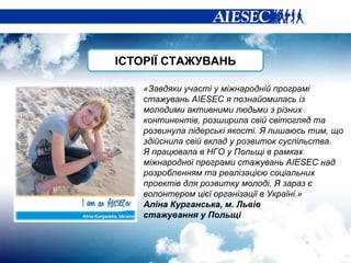 «Завдяки участі у міжнародній програмі стажувань  AIESEC  я познайомилась із молодими активними людьми з різних континентів, розширила свій світогляд та розвинула лідерські якості. Я пишаюсь тим, що здійснила свій вклад у розвиток суспільства. Я працювала в НГО у Польщі в рамках міжнародної програми стажувань  AIESEC  над розробленням та реалізацією соціальних проектів для розвитку молоді. Я зараз є волонтером цієї організації в Україні.» Аліна Курганська, м. Львів стажування у Польщі ІСТОРІЇ СТАЖУВАНЬ 
