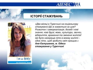 «Два місяці в Туреччині на соціальному стажуванні.Що ж ховається за цим? Розвиток і самореалізація, досвід і нові знання, нові друзі, мови, культури, звички, відкриття, враження та зміненні життя! Це було найкраще літо в моєму житті - одне літо, щоб зробити світ кращим.» Аня Євтушенко, м. Одеса стажування у Туреччині ІСТОРІЇ СТАЖУВАНЬ 