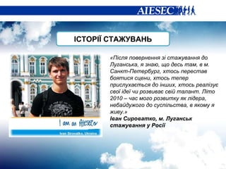 «Після повернення зі стажування до Луганська, я знаю, що десь там, в м. Санкт-Петербург, хтось перестав боятися сцени, хтось тепер прислухається до інших, хтось реалізує свої ідеї чи розвиває свій талант. Літо 2010 – час мого розвитку як лідера, небайдужого до суспільства, в якому я живу.» Іван Сироватко, м. Луганськ стажування у Росії ІСТОРІЇ СТАЖУВАНЬ 