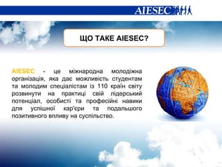 ЩО ТАКЕ А IESEC? AIESEC   -  це міжнародна молодіжна організація, яка дає можливість студентам та молодим спеціалістам із 110 країн світу розвинути на практиці свій лідерський потенціал, особисті та професійні навики для успішної кар'єри та подальшого позитивного впливу на суспільство. 