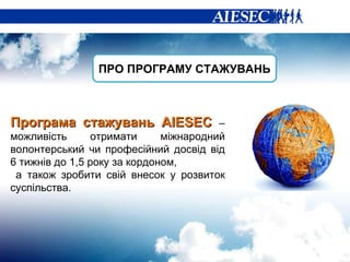 ПРО ПРОГРАМУ СТАЖУВАНЬ Програма стажувань  AIESEC  –  можливість  отримати міжнародний волонтерський чи професійний досвід від 6 тижнів до 1,5 року за кордоном, а також зробити свій внесок у розвиток суспільства.  