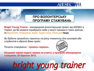 ПРО ВОЛОНТЕРСЬКУ ПРОГРАМУ СТАЖУВАНЬ Bright Young Trainer  -  міжнародний волонтерський проект від  AIESEC  в Україні, де Ви можете спробувати себе у якості тренера в таких країнах, як  Бразилія, Угорщина, Індія, Туреччина, Польща  тощо. Ви будете проводити тренінги на різну тематику для школярів або студентів в обраній Вами країні. Початок стажування -  травень-червень . Кінцевий термін подачі заявки на участь у програмі міжнародних стажувань 25 березня 2012.  