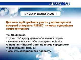 Для того, щоб прийняти участь у волонтерській програмі стажувань  AIESEC ,   ти маєш відповідати таким критер іям: вік  18-28 років студент  1-6 курсу  денної або заочної форми навчання, випускник або молодий спеціаліст рівень англійської мови не нижче середнього презентаційні навики наявність  закордонного паспорту ВИМОГИ ЩОДО УЧАСТІ 