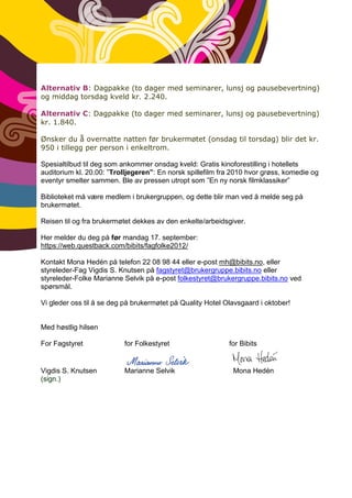 Alternativ B: Dagpakke (to dager med seminarer, lunsj og pausebevertning)
og middag torsdag kveld kr. 2.240.

Alternativ C: Dagpakke (to dager med seminarer, lunsj og pausebevertning)
kr. 1.840.

Ønsker du å overnatte natten før brukermøtet (onsdag til torsdag) blir det kr.
950 i tillegg per person i enkeltrom.

Spesialtilbud til deg som ankommer onsdag kveld: Gratis kinoforestilling i hotellets
auditorium kl. 20.00: ”Trolljegeren”: En norsk spillefilm fra 2010 hvor grøss, komedie og
eventyr smelter sammen. Ble av pressen utropt som ”En ny norsk filmklassiker”

Biblioteket må være medlem i brukergruppen, og dette blir man ved å melde seg på
brukermøtet.

Reisen til og fra brukermøtet dekkes av den enkelte/arbeidsgiver.

Her melder du deg på før mandag 17. september:
https://web.questback.com/bibits/fagfolke2012/

Kontakt Mona Hedén på telefon 22 08 98 44 eller e-post mh@bibits.no, eller
styreleder-Fag Vigdis S. Knutsen på fagstyret@brukergruppe.bibits.no eller
styreleder-Folke Marianne Selvik på e-post folkestyret@brukergruppe.bibits.no ved
spørsmål.

Vi gleder oss til å se deg på brukermøtet på Quality Hotel Olavsgaard i oktober!


Med høstlig hilsen

For Fagstyret             for Folkestyret                   for Bibits


Vigdis S. Knutsen         Marianne Selvik                    Mona Hedén
(sign.)
 