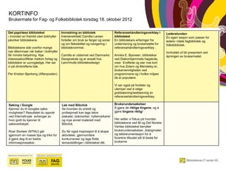 KORTINFO
Brukermøte for Fag- og Folkebibliotek torsdag 18. oktober 2012

Det papirløse biblioteket              Innredning av bibliotek                Referansehåndteringsverktøy i          Lederstunden
- hvordan en framtid uten bokhyller    Interiørarkitekt Camilla Larsen        biblioteket                            En egen sesjon som passer for
påvirker bibliotekene.                 forteller om bruk av farger og soner   En bibliotekars erfaringer fra         ledere i både fagbibliotek og
                                       og om fleksibilitet og navigering i    undervisning og brukerstøtte for       folkebibliotek.
Bibliotekene står overfor mange        bibliotekrommet.                       referansehåndteringsverktøy .
nye dilemmaer når bøker i bokhyller                                                                                  Innholdet vil bli presentert ved
får mindre betydning. Nye              Camilla er utdannet ved Danmarks       Annika E. Bysveen, bibliotekar         åpningen av brukermøtet.
interessekonflikter mellom forlag og   Designskole og er ansatt hos           ved Diakonhjemmets høgskole,
biblioteker er uunngåelige. Her ser    Lammhults biblioteksdesign             viser EndNote og sier noe kort
vi på drivkreftene bak.                                                       om hva Zotero og Mendeley er,
                                                                              brukervennligheten ved
Per Kristian Bjørkeng (Aftenposten)                                           programmene og i hvilke miljøer
                                                                              de er populære.

                                                                              Vi ser også på fordeler og
                                                                              ulemper ved å velge
                                                                              gratisløsning/webløsning av
                                                                              referansehåndteringsverktøy.

Søking i Google                        Lek med Bibclick                       Brukerundersøkelser
Kjenner du til Googles søke-           Se hvordan du enkelt og                Å gjøre de riktige tingene, og å
muligheter? Resultatet du oppnår       profesjonelt kan lage lekre            gjøre tingene riktig!
ved Internett-søk avhenger av          plakater, bokmerker, hyllemarkører
hvor godt du kjenner til               og mye annet materiell med             Her setter vi fokus på hvordan
søkeverktøyet.                         Bibclick.                              bibliotekene ved BI og Det Norske
                                                                              Veritas biblioteket benytter
Roar Storleer (NTNU) går               Du får også inspirasjon til å skape    brukerundersøkelser, dialogmøter
igjennom en masse tips og triks for    aktiviteter, gjennomføre               og talldokumentasjon for å
å gjøre deg til en bedre               konkurranser og lage flotte            forankre tilbudet sitt til beste for
informasjonssøker.                     temautstillinger i biblioteket ditt.   brukerne.
 