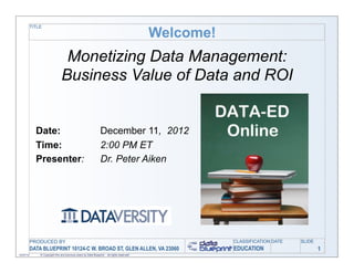 TITLE

                                                                                              Welcome!
                                 Monetizing Data Management:
                                Business Value of Data and ROI


             Date:                                                December 11, 2012
             Time:                                                2:00 PM ET
             Presenter:                                           Dr. Peter Aiken




           PRODUCED BY                                                                                   CLASSIFICATION DATE   SLIDE
           DATA BLUEPRINT 10124-C W. BROAD ST, GLEN ALLEN, VA 23060                                      EDUCATION                     1
12/07/12       © Copyright this and previous years by Data Blueprint - all rights reserved!
 