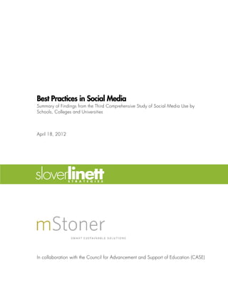 Best Practices in Social Media
Summary of Findings from the Third Comprehensive Study of Social Media Use by
Schools, Colleges and Universities



April 18, 2012




In collaboration with the Council for Advancement and Support of Education (CASE)
 