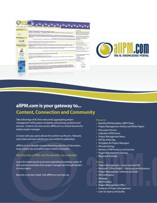 allPM.com is your gateway to...
Content, Connection and Community
Take advantage of IIL’s free web portal, aggregating project               Resources
management white papers, templates, job postings, products and             • Monthly PM Newsletter, allPM Today
services. Content-rich and current, allPM.com is a critical resource for   • Project Management Articles and White Papers
today’s project manager.                                                   • Discussion Forums
                                                                           • Calendar of PM Events
Connect with your peers all over the world in our forums. Network,         • Project Management News
                             y
read, share and even submit your own article for publication.              • PM Tip of the Day
                                                                           • Templates for Project Managers
allPM.com is a valu
        om        valuable resource featuring volumes of information,
                             source                                        • PM Job Postings
    s,
tools, articles, tips and other project-related necessities.               • Reviews of PM Products and Services
                                                                           • Project Management Glossary
                                                                             Proje Mana ement Glo ry
Memb
Membership is FREE, and the benefits are invaluable.
                                          nvaluable                        • Blogs and Podcasts
                                                                                    nd Po casts

Log in for instant access to an ever-expanding knowledge center of
            nstant                             kno    ge cente             Forums
                                                                           F rums
bes
best practices and ideas from project management thought leaders
            ces                        managemen      ught lea             • Proje Mana ement – Car er and Job Talk
                                                                             Project Management Career
   e      egion.
in every region.                                                           • Micro oft® Office Project – Discussion and Assistance
                                                                             Microsoft® O                  iscussion     Ass
                                                                           • Project Management Software and Tool
                                                                             Proje Mana emen              are      Tools
Beco
Become a member today! Visit allPM.com and sign up.                        • PM C tificat n
                                                                                 Certification
                                                                           • PM H p!
                                                                                 Help!
                                                                           • Best Practices
                                                                                    actice
                                                                           • Project Management Office
                                                                             Proje Mana emen
                                                                           • Students of Project Management
                                                                           • Lean Six Sigma and Quality
 