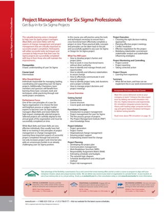 Lean Six Sigma and Process Excellence


                                         Project Management for Six Sigma Professionals
                                         Get Buy-in for Six Sigma Projects


                                         This valuable learning series is designed                                In this course, you will practice using the tools                    Project Execution
                                         to help Lean Six Sigma project managers                                  and techniques necessary to ensure that a                            • Choosing the right decision-making
                                         (Black Belts and Green Belts) with the                                   cross-functional team effectively completes a                          approaches
                                         aspects of change management and project                                 project on time. These practical skills, concepts                    • Planning effective project meetings
                                         management that are critically important to                              and principles can be taken back to the job                          • Conflict resolution
                                         successful project completion. Participants                              and successfully applied to any Lean Six Sigma                       • Effective negotiation for the project
                                         will utilize successful tools, techniques and                            or Design for Six Sigma project.                                     • Mobilizing stakeholder commitment
                                         concepts to help ensure that their Lean Six                                                                                                     (stakeholder analysis and stakeholder
                                         Sigma projects are successfully completed                                What You Will Learn                                                    influencing strategies)
                                         with buy-in from those who will maintain the                             • How to develop project charters and
                                         improvements.                                                              project plans                                                      Project Monitoring and Controlling
                                                                                                                  • How to work in cross-functional teams                              • Project control
                                         Prerequisites                                                              without direct authority                                           • Project reporting
                                         A basic understanding of Lean Six Sigma                                  • How to identify and manage threats and                             • Taking corrective action
                                                                                                                    opportunities
                                         Course Level                                                             • How to identify and influence stakeholders                         Project Closure
                                         Intermediate                                                               to assure change                                                   • Learning from experience
                                                                                                                  • How to effectively communicate in and
                                         Who Should Attend                                                          around a project                                                   Summary
                                         Individuals responsible for managing, leading,                           • How to identify project tasks, task durations                      • What did we learn, and how can we
                                         coordinating and supporting Lean Six Sigma                                 and a project schedule                                               implement this in our work environments?
                                         projects. Additionally, Champions, team                                  • How to manage project decisions and
                                         members and sponsors will benefit from                                     project meetings
                                         learning these basic concepts, tools and                                                                                                       Incorporate Simulation into this Course
                                         techniques, while practicing through real-                               Course Overview
                                         world project simulations.                                                                                                                     Want this course delivered onsite to your
                                                                                                                  Getting Started                                                       company or team? Enhance the class experi-
                                         Performance Focus                                                        • Introductions                                                       ence by adding real-world simulation into
                                         One of the core principles of a Lean Six                                 • Course structure                                                    the mix. Highly interactive and experiential,
                                         Sigma organization is to choose the best                                 • Course goals and objectives                                         IIL’s simulation integrates proven learning
                                         and brightest process or subject matter                                                                                                        theory with leading-edge computer technol-
                                         experts to become Lean Six Sigma project                                 Foundation Concepts                                                   ogy and game-based simulation techniques
                                         managers (Black Belts and Green Belts) for                               • Introduction to project management                                  to deliver lasting benefits.
                                         high-impact, strategically selected projects.                            • Project management for Lean Six Sigma
                                         Selected projects are carefully aligned to the                           • The five process groups of projects                                 Read more about PM simulation on page 18.
                                         annual goals of the organization and must be                             • The Project Management Institute (PMI®)
                                         successfully completed on time.                                            nine Knowledge Areas

                                         While Black Belts and Green Belts are very                               Project Initiation
                                         effective individuals, they usually have had                             • Project generation
                                         little or no training in the principles of project                       • Project charter
                                         management or change management.                                         • Organizational change management
                                         Learning these important aspects of successful                           • Assuring project support
                                         project completion through trial and error                               • Emphasizing shared need for change
                                         not only increases project cycle time but also
                                         adds an unnecessary burden to an already                                 Project Planning
                                         challenging Lean Six Sigma position.                                     • Developing the project plan
                                                                                                                  • Communication management
                                                                                                                  • Work Breakdown Structure (WBS)
                                                                                                                  • Responsibility Assignment Matrix (RAM)
                                                                                                                  • Estimating schedules and budgets
                                                                                                                  • The network logic diagram
                                                                                                                  • Schedule development and critical path
                                                                                                                    method
                                                                                                                  • Project risk management


                                                                          Take advantage of the flexibility, customization, focus and control that onsite training offers and let us tailor a course or program to align with your
                                                                          company’s mission, values and unique business needs. We can deliver any course to your team or organization in a private format - at your location, at
                                                                          one of our training sites or in a virtual setting. Email us at onsite@iil.com for a free consultation today or visit www.iil.com/onsite for more information.


                                                         VIRTUAL CLASSROOM: Dynamic and fully                                  TRADITIONAL CLASSROOM: Engage with our                                ON-DEMAND LEARNING: Set your own pace
                                                         interactive, a live, online version of this course is                 instructors and a diverse group of peers in a                         with a recorded online version of this course
                                                         led by an instructor and conducted in real time.                      Traditional Classroom version of this course.                         and log on when and where you learn best.
                                                         #8910 / Four 3-hour sessions                                           #6150 / 2 Days                                                       #PA8910 / Four 3-hour sessions
                                                         CEU Credits: 1.2 / PDU Credits: 12                                     CEU Credits: 1.4 / PDU Credits: 14 / CPE Credits: 16                 CEU Credits: 1.2 / PDU Credits: 12




100                                         www.iil.com • +1-800-325-1533 or +1-212-758-0177 • Visit our website for the latest course schedules.
                                            PMI® is a registered mark of the Project Management Institute, Inc.
 